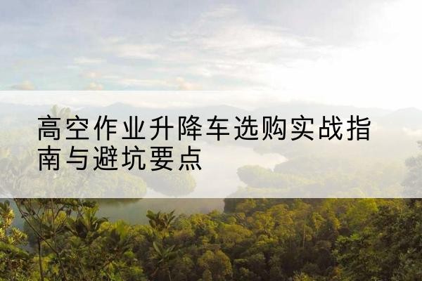 定州升降车怎么选-高空作业升降车选购实战指南与避坑要点