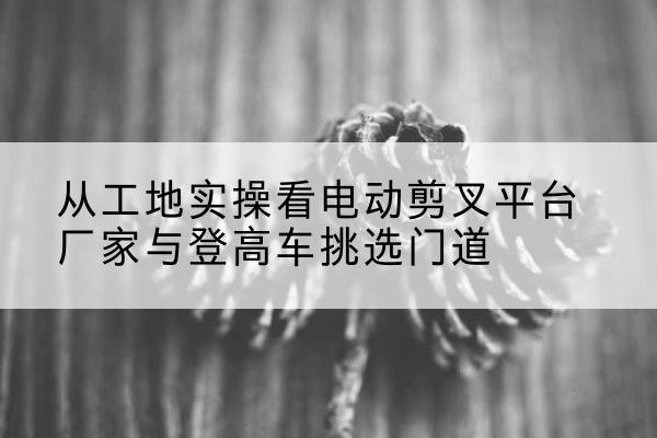 定州电动剪叉升降平台厂家-从工地实操看电动剪叉平台厂家与登高车挑选门道