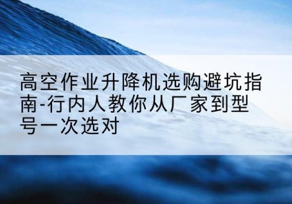 定州升降平台厂家-高空作业升降机选购避坑指南-行内人教你从厂家到型号一次选对