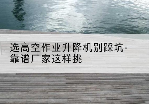 定州剪叉式升降机厂家-选高空作业升降机别踩坑-靠谱厂家这样挑