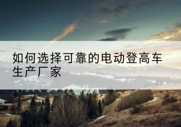 定州电动登高车厂家-如何选择可靠的电动登高车生产厂家