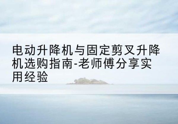 定州电动升降机怎么选-电动升降机与固定剪叉升降机选购指南-老师傅分享实用经验