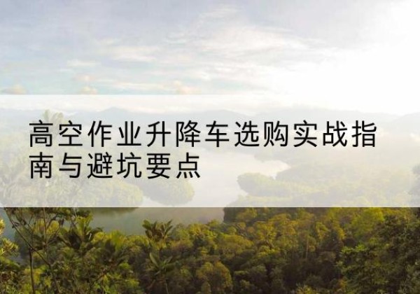 定州升降车怎么选-高空作业升降车选购实战指南与避坑要点