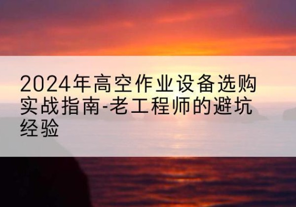 定州高空作业升降机厂家推荐-2024年高空作业设备选购实战指南-老工程师的避坑经验